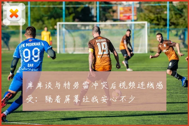 库库谈与特劳雷冲突后视频连线感受：隔着屏幕让我安心不少
