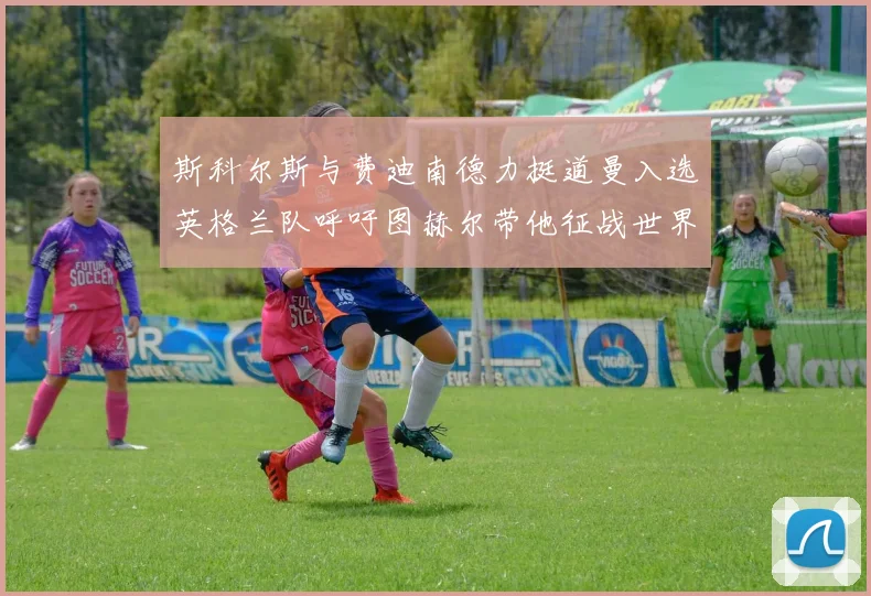 斯科尔斯与费迪南德力挺道曼入选英格兰队呼吁图赫尔带他征战世界杯