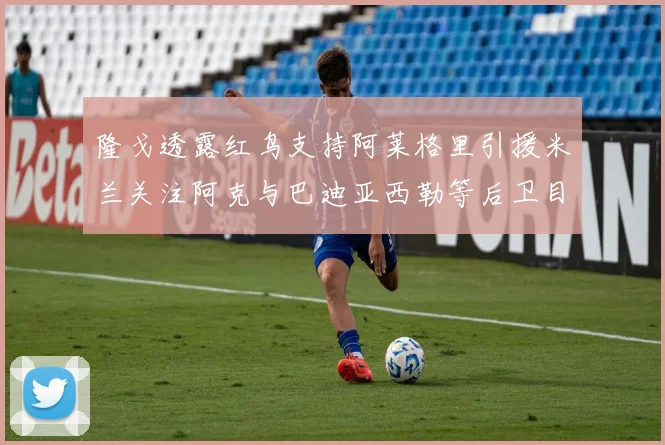 隆戈透露红鸟支持阿莱格里引援米兰关注阿克与巴迪亚西勒等后卫目标