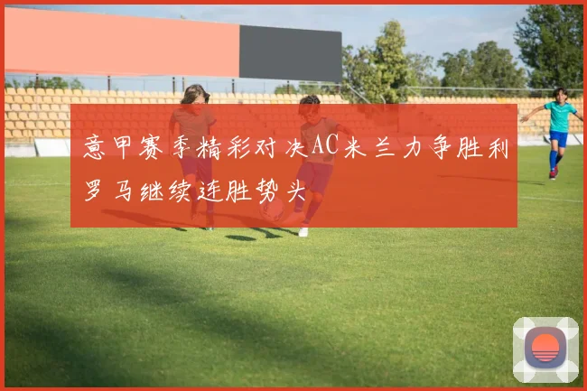 意甲赛季精彩对决AC米兰力争胜利罗马继续连胜势头