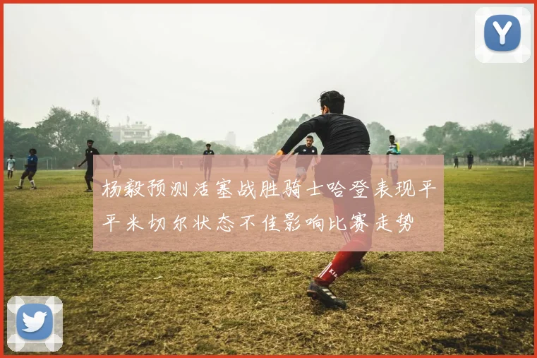 杨毅预测活塞战胜骑士哈登表现平平米切尔状态不佳影响比赛走势