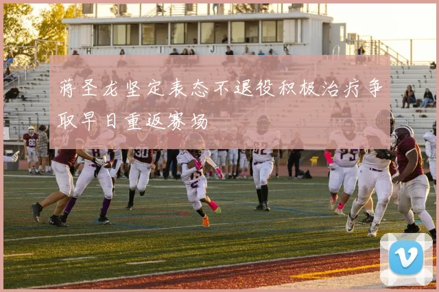 蒋圣龙坚定表态不退役积极治疗争取早日重返赛场