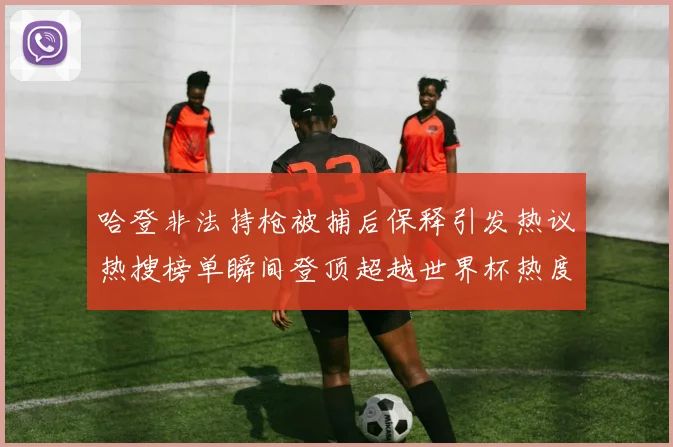 哈登非法持枪被捕后保释引发热议热搜榜单瞬间登顶超越世界杯热度