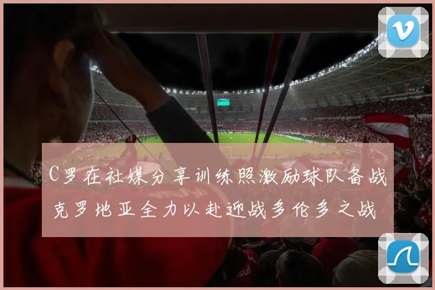 C罗在社媒分享训练照激励球队备战克罗地亚全力以赴迎战多伦多之战
